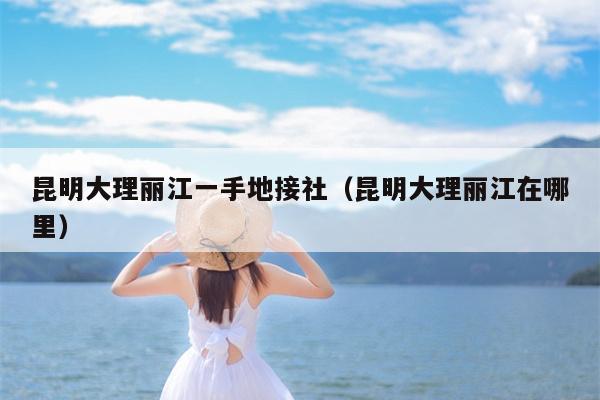 昆明大理丽江一手地接社（昆明大理丽江在哪里）