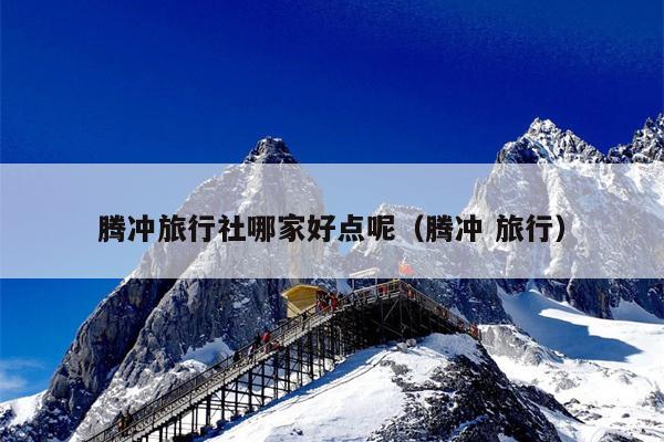腾冲旅行社哪家好点呢（腾冲 旅行）