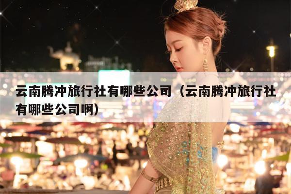 云南腾冲旅行社有哪些公司（云南腾冲旅行社有哪些公司啊）