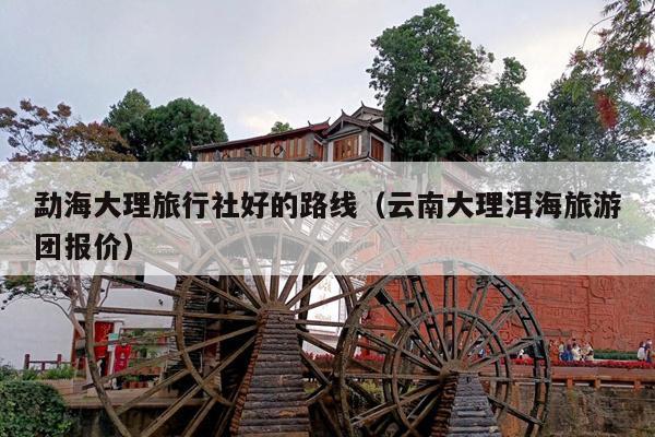 勐海大理旅行社好的路线（云南大理洱海旅游团报价）
