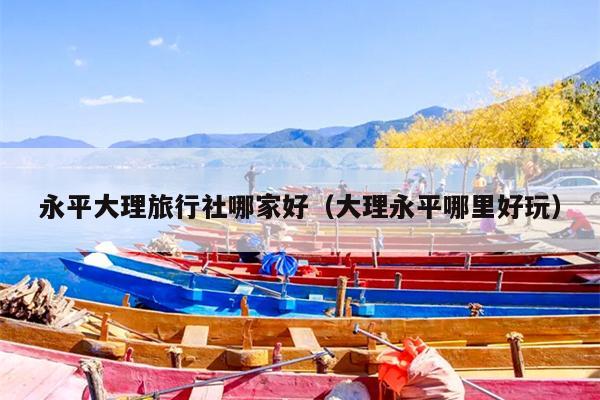 永平大理旅行社哪家好（大理永平哪里好玩）