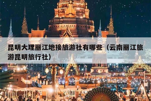 昆明大理丽江地接旅游社有哪些（云南丽江旅游昆明旅行社）