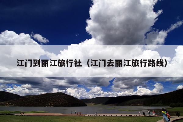 江门到丽江旅行社（江门去丽江旅行路线）