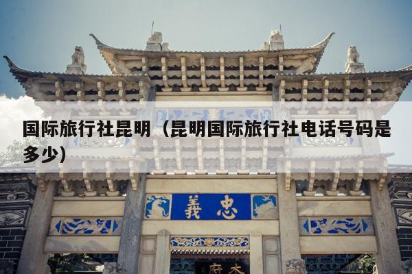 国际旅行社昆明（昆明国际旅行社电话号码是多少）
