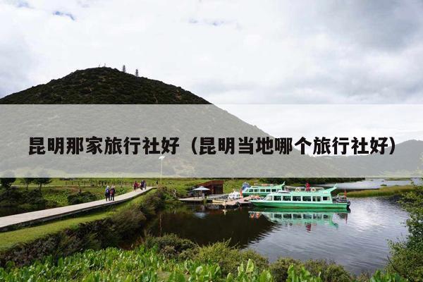 昆明那家旅行社好（昆明当地哪个旅行社好）