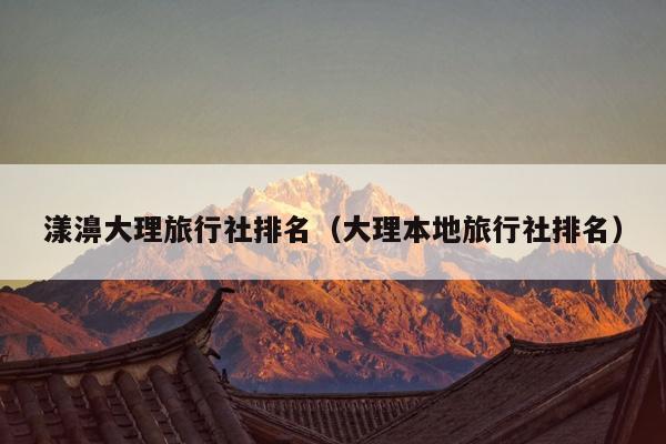 漾濞大理旅行社排名（大理本地旅行社排名）