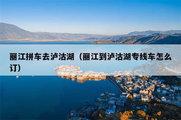 丽江拼车去泸沽湖（丽江到泸沽湖专线车怎么订）