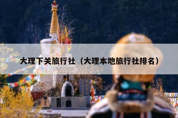 大理下关旅行社（大理本地旅行社排名）