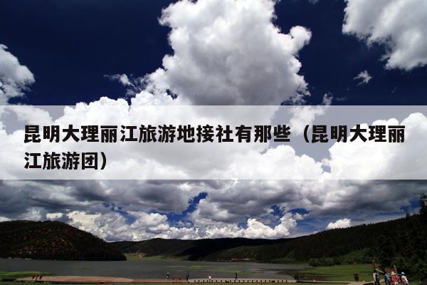昆明大理丽江旅游地接社有那些（昆明大理丽江旅游团）