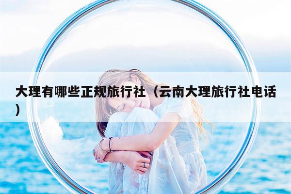 大理有哪些正规旅行社（云南大理旅行社电话）