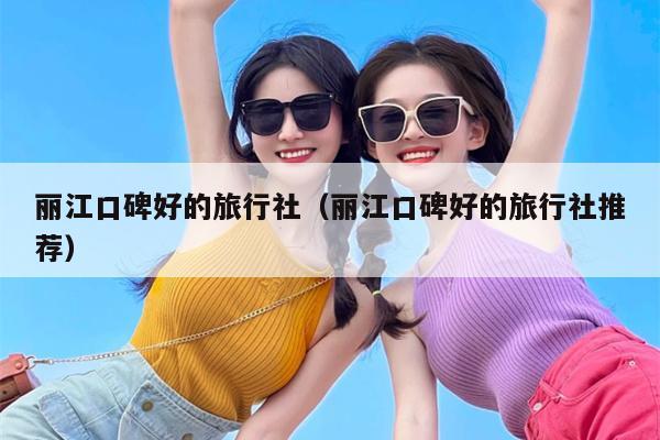 丽江口碑好的旅行社（丽江口碑好的旅行社推荐）