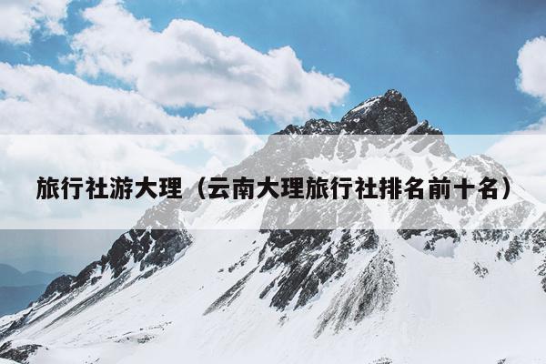 旅行社游大理（云南大理旅行社排名前十名）