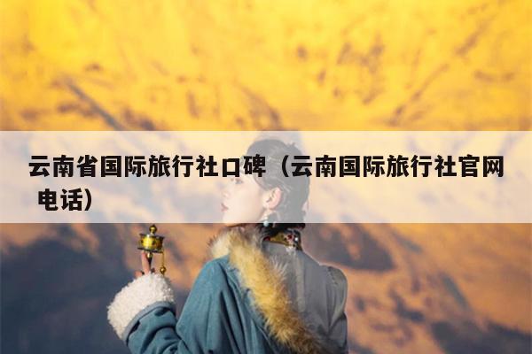 云南省国际旅行社口碑（云南国际旅行社官网 电话）