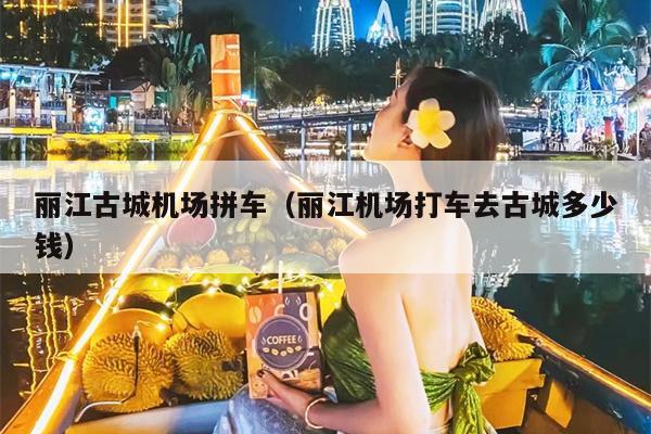 丽江古城机场拼车（丽江机场打车去古城多少钱）
