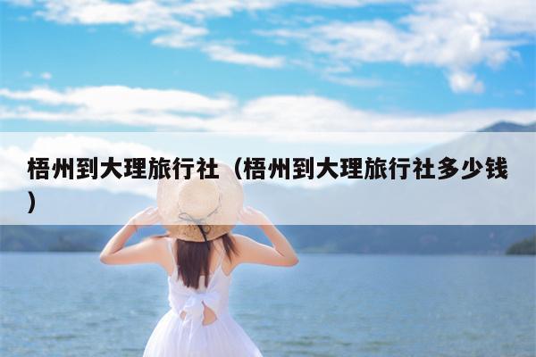 梧州到大理旅行社（梧州到大理旅行社多少钱）