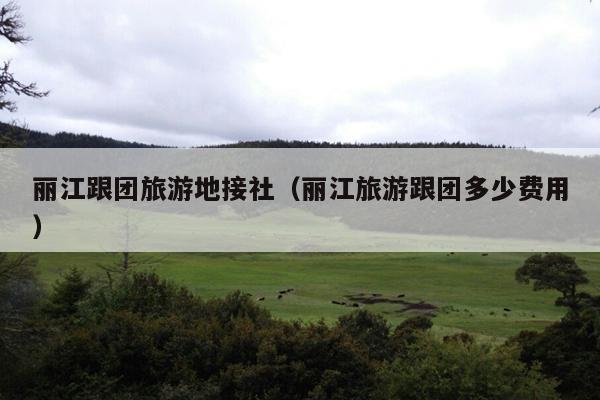 丽江跟团旅游地接社（丽江旅游跟团多少费用）