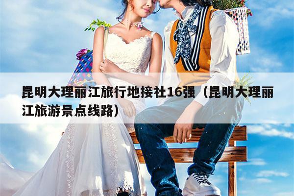 昆明大理丽江旅行地接社16强（昆明大理丽江旅游景点线路）
