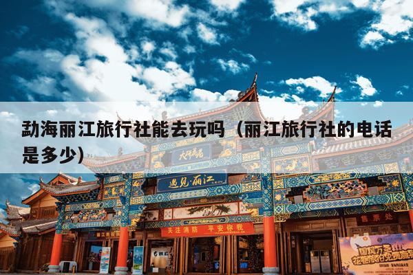 勐海丽江旅行社能去玩吗（丽江旅行社的电话是多少）