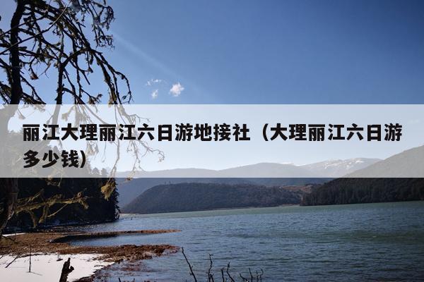 丽江大理丽江六日游地接社（大理丽江六日游多少钱）