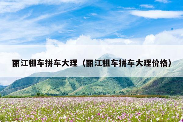 丽江租车拼车大理（丽江租车拼车大理价格）