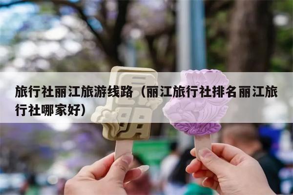 旅行社丽江旅游线路（丽江旅行社排名丽江旅行社哪家好）
