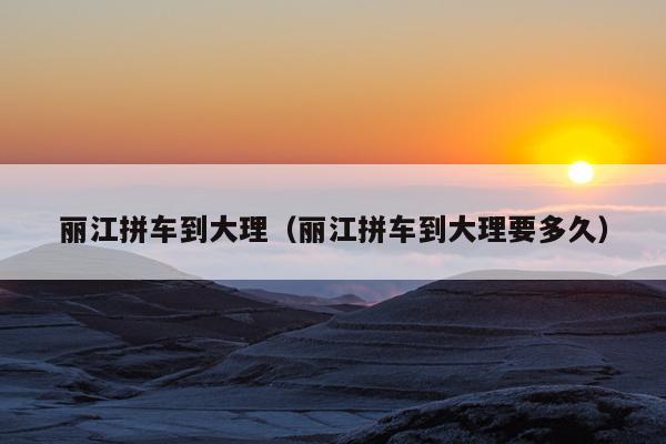 丽江拼车到大理（丽江拼车到大理要多久）