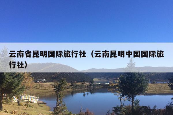 云南省昆明国际旅行社（云南昆明中国国际旅行社）