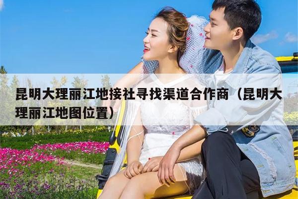 昆明大理丽江地接社寻找渠道合作商（昆明大理丽江地图位置）