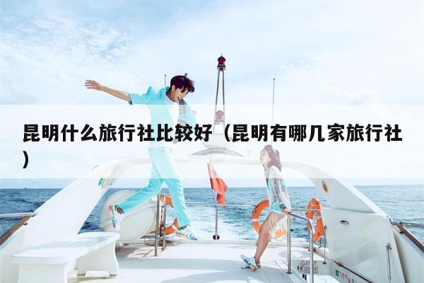 昆明什么旅行社比较好（昆明有哪几家旅行社）
