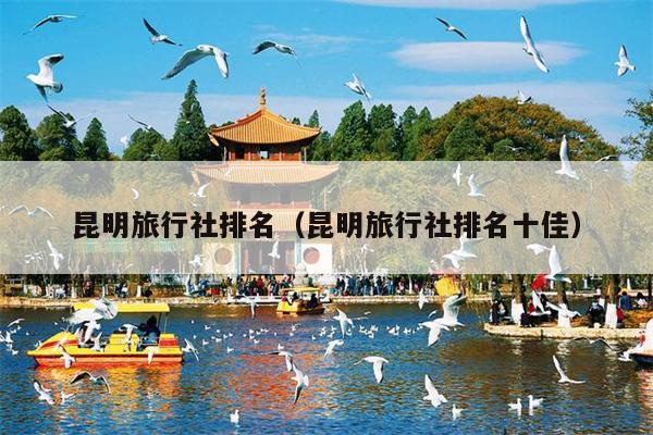 昆明旅行社排名（昆明旅行社排名十佳）