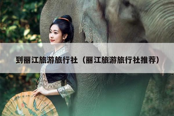 到丽江旅游旅行社（丽江旅游旅行社推荐）
