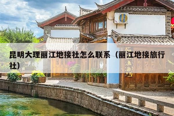 昆明大理丽江地接社怎么联系（丽江地接旅行社）