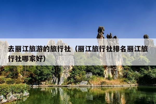 去丽江旅游的旅行社（丽江旅行社排名丽江旅行社哪家好）