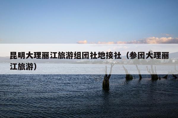 昆明大理丽江旅游组团社地接社（参团大理丽江旅游）