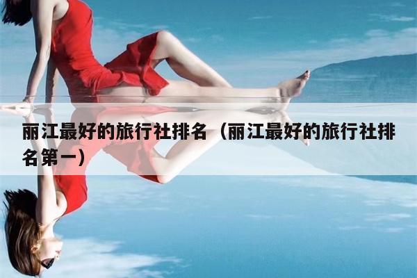 丽江最好的旅行社排名（丽江最好的旅行社排名第一）