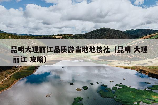 昆明大理丽江品质游当地地接社（昆明 大理 丽江 攻略）
