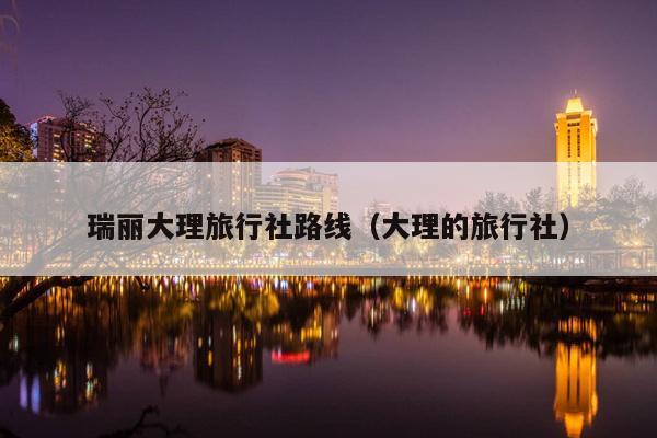 瑞丽大理旅行社路线（大理的旅行社）