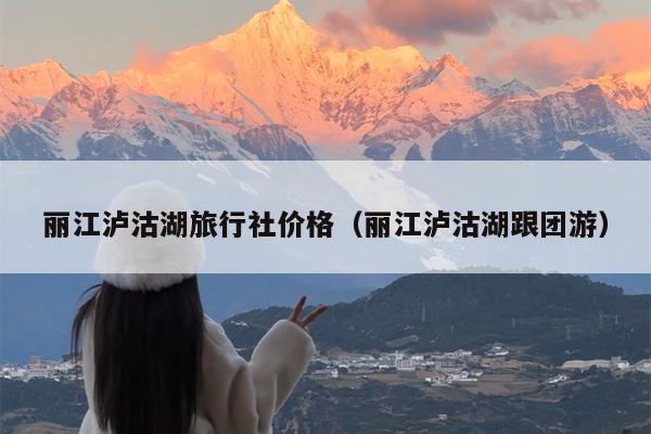 丽江泸沽湖旅行社价格（丽江泸沽湖跟团游）