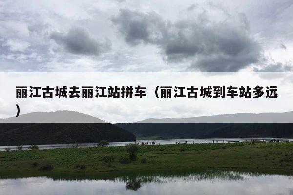 丽江古城去丽江站拼车（丽江古城到车站多远）