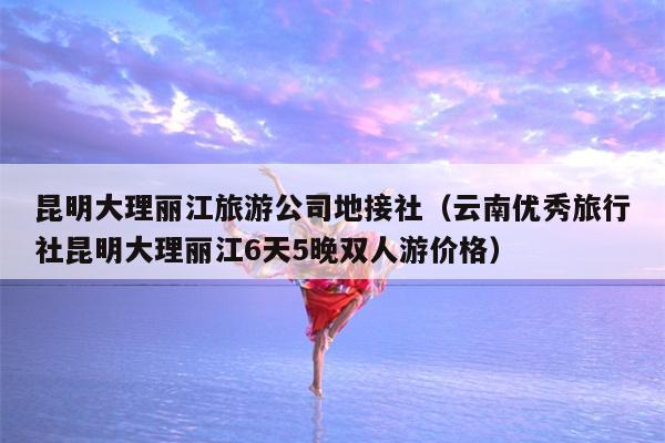 昆明大理丽江旅游公司地接社（云南优秀旅行社昆明大理丽江6天5晚双人游价格）