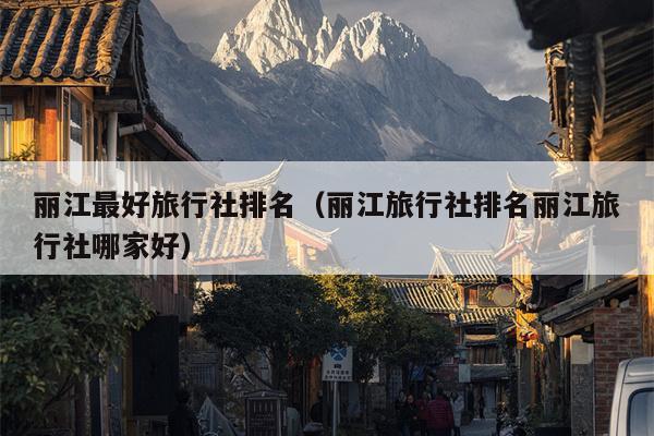 丽江最好旅行社排名（丽江旅行社排名丽江旅行社哪家好）