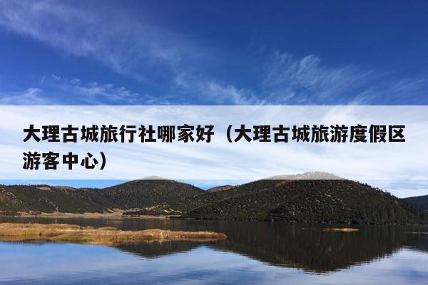 大理古城旅行社哪家好（大理古城旅游度假区游客中心）