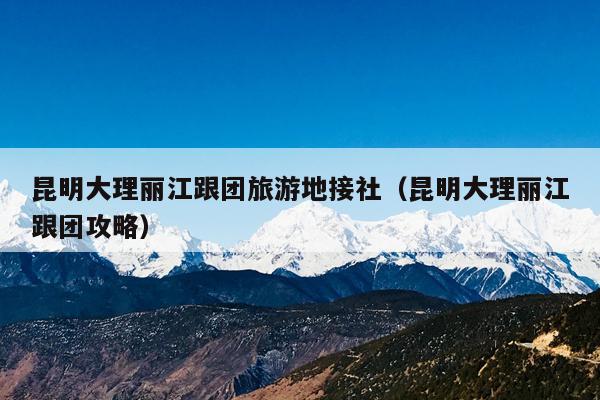 昆明大理丽江跟团旅游地接社（昆明大理丽江跟团攻略）