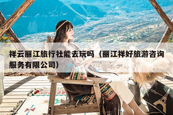 祥云丽江旅行社能去玩吗（丽江祥好旅游咨询服务有限公司）