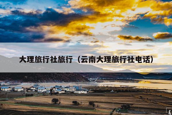 大理旅行社旅行（云南大理旅行社电话）