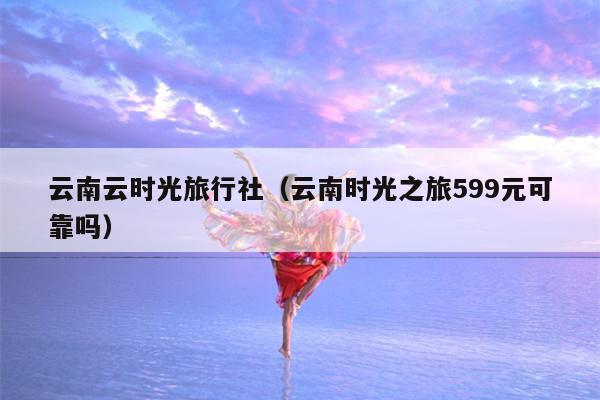 云南云时光旅行社（云南时光之旅599元可靠吗）