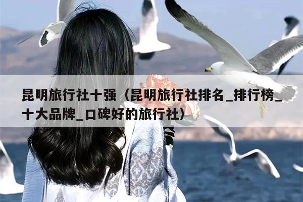 昆明旅行社十强（昆明旅行社排名_排行榜_十大品牌_口碑好的旅行社）