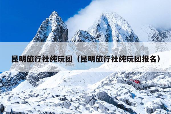 昆明旅行社纯玩团（昆明旅行社纯玩团报名）