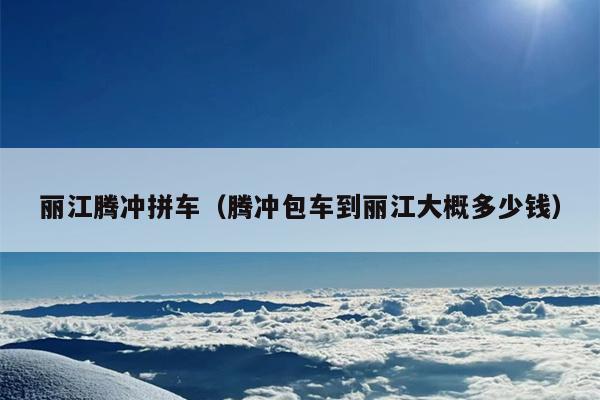丽江腾冲拼车（腾冲包车到丽江大概多少钱）