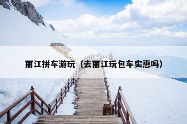 丽江拼车游玩（去丽江玩包车实惠吗）